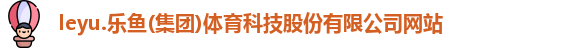 leyu.乐鱼(集团)体育科技股份有限公司网站